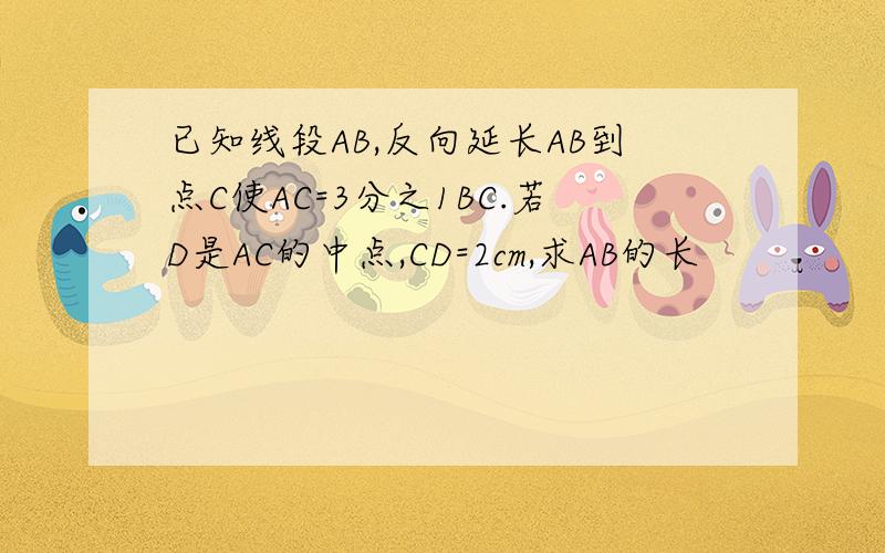 已知线段AB,反向延长AB到点C使AC=3分之1BC.若D是AC的中点,CD=2cm,求AB的长