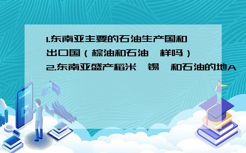 1.东南亚主要的石油生产国和出口国（棕油和石油一样吗） 2.东南亚盛产稻米、锡、和石油的地A、文莱和印度尼西亚B、菲律宾和新加坡C、缅甸和马来西亚D、马来西亚和越南