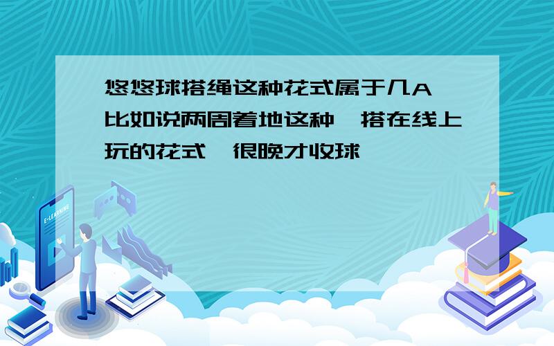 悠悠球搭绳这种花式属于几A,比如说两周着地这种,搭在线上玩的花式,很晚才收球