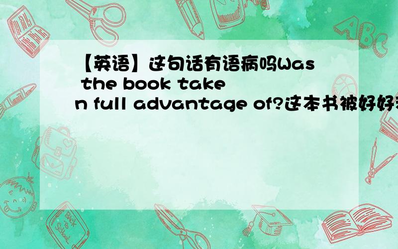 【英语】这句话有语病吗Was the book taken full advantage of?这本书被好好利用了吗