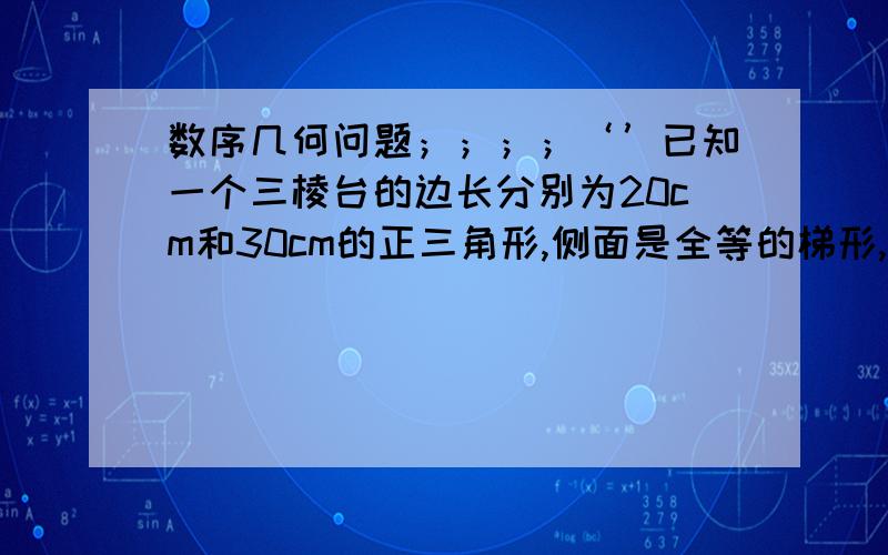 数序几何问题；；；；‘’已知一个三棱台的边长分别为20cm和30cm的正三角形,侧面是全等的梯形,且其侧面积等于两底面面积之和,求棱台的高和体积,.