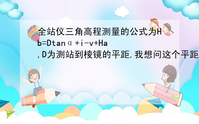 全站仪三角高程测量的公式为Hb=Dtanα+i-v+Ha,D为测站到棱镜的平距,我想问这个平距是怎么得来的