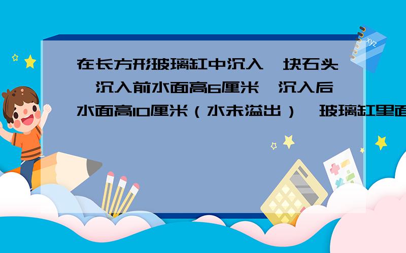 在长方形玻璃缸中沉入一块石头,沉入前水面高6厘米,沉入后水面高10厘米（水未溢出）,玻璃缸里面长30厘米,宽20厘米,求石块的体积?