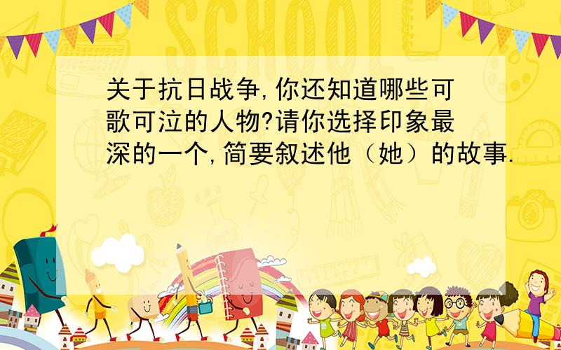 关于抗日战争,你还知道哪些可歌可泣的人物?请你选择印象最深的一个,简要叙述他（她）的故事.