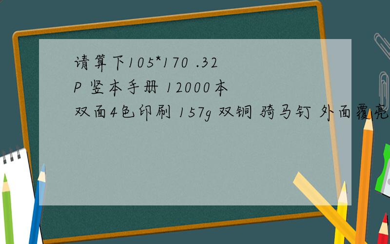 请算下105*170 .32P 竖本手册 12000本 双面4色印刷 157g 双铜 骑马钉 外面覆亮膜 假如铜版纸7500/吨最好能把每个细节都说出来