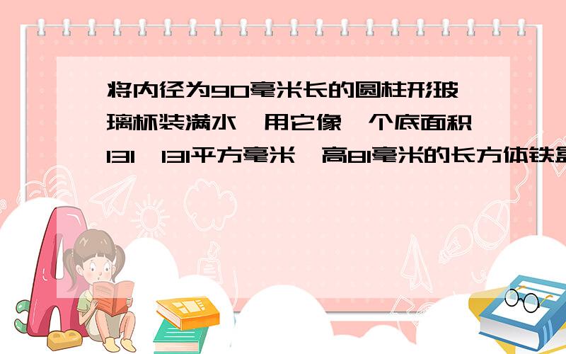 将内径为90毫米长的圆柱形玻璃杯装满水,用它像一个底面积131×131平方毫米,高81毫米的长方体铁盒中倒水，当铁盒装满水时，玻璃杯中水的高度大约下降多少毫米？明天就要交，