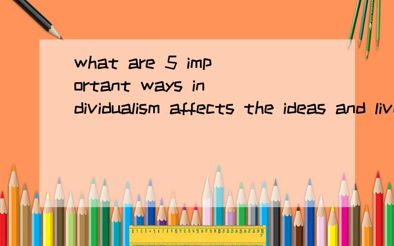 what are 5 important ways individualism affects the ideas and lives of americans?大家帮忙回答一下吧 拜托了 采纳了 会给高分的 最好是英文的