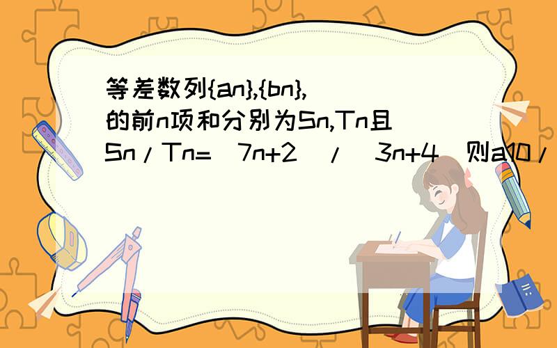 等差数列{an},{bn},的前n项和分别为Sn,Tn且Sn/Tn=(7n+2)/(3n+4)则a10/b10=