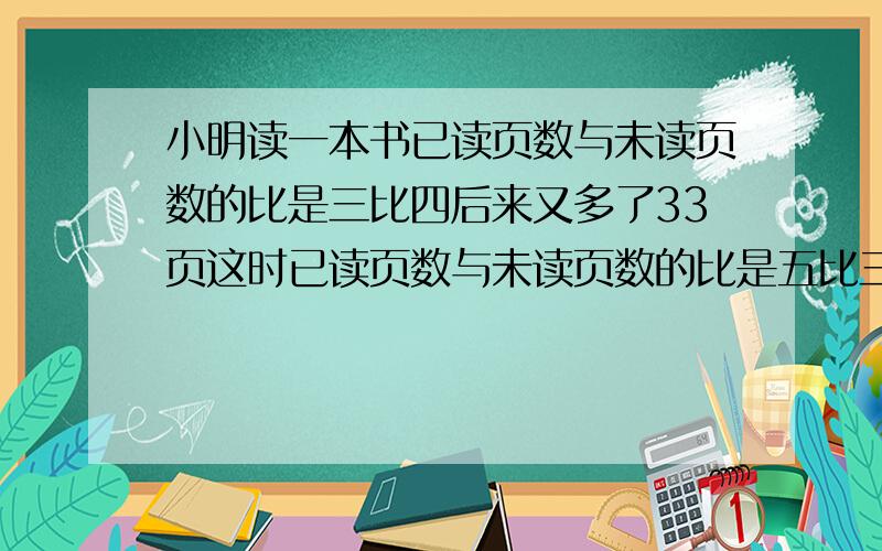 小明读一本书已读页数与未读页数的比是三比四后来又多了33页这时已读页数与未读页数的比是五比三