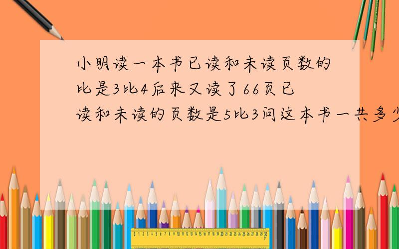 小明读一本书已读和未读页数的比是3比4后来又读了66页已读和未读的页数是5比3问这本书一共多少页要有算式