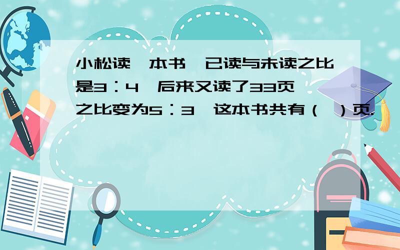 小松读一本书,已读与未读之比是3：4,后来又读了33页,之比变为5：3,这本书共有（ ）页.