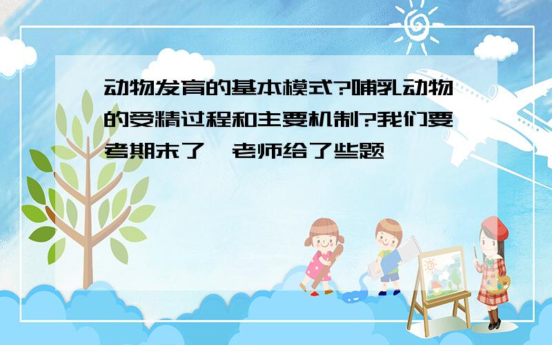 动物发育的基本模式?哺乳动物的受精过程和主要机制?我们要考期末了,老师给了些题,