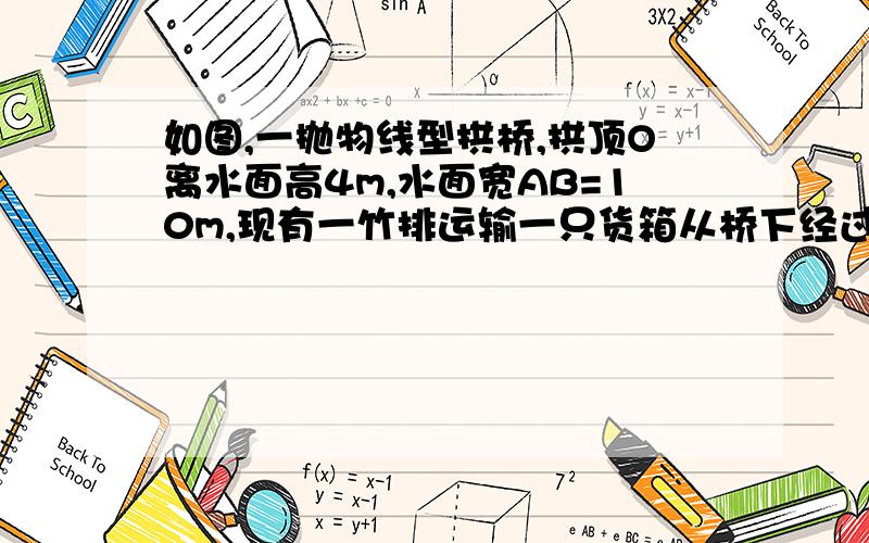 如图,一抛物线型拱桥,拱顶O离水面高4m,水面宽AB=10m,现有一竹排运输一只货箱从桥下经过,已知货箱长8m,宽6m,4m,问能否通过该桥