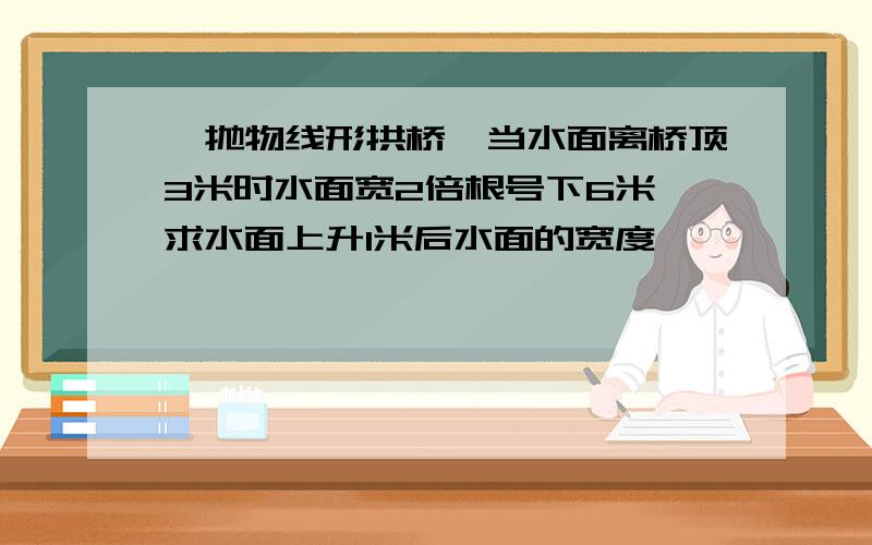 一抛物线形拱桥,当水面离桥顶3米时水面宽2倍根号下6米,求水面上升1米后水面的宽度