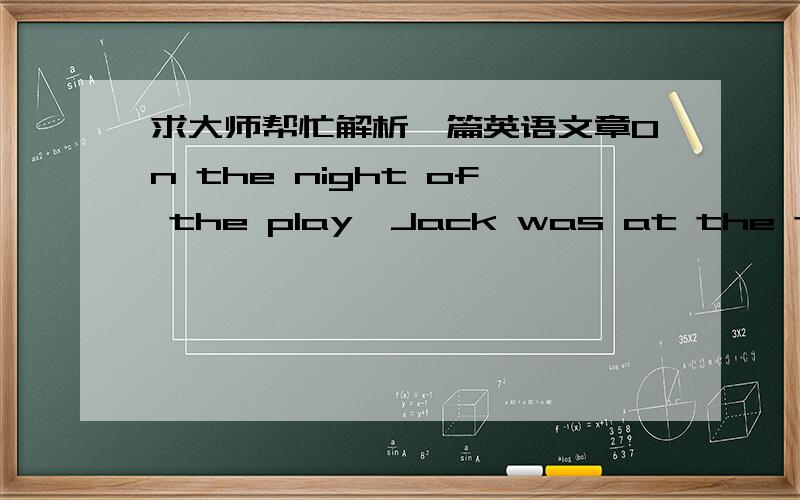 求大师帮忙解析一篇英语文章On the night of the play,Jack was at the theatre early and he was already dressed in a policeman's clothes long before the end of the first scene.He certainly looked the part all right,he thought as he admired h