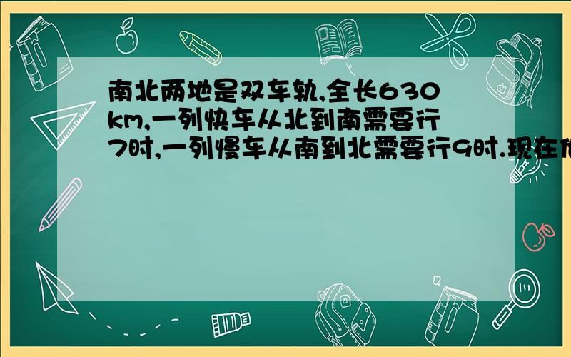 南北两地是双车轨,全长630km,一列快车从北到南需要行7时,一列慢车从南到北需要行9时.现在他们分别从南,北两地同时出发,多少个小时后能够相遇?