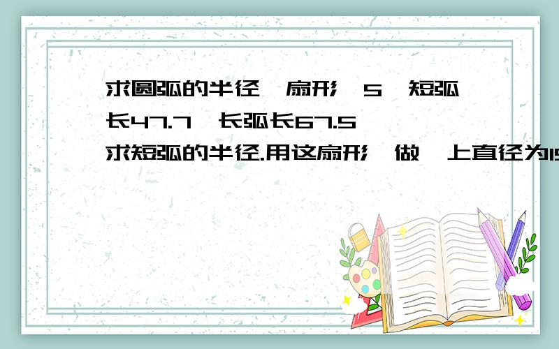 求圆弧的半径一扇形,5,短弧长47.7,长弧长67.5,求短弧的半径.用这扇形,做一上直径为15.5,下直径为21.5,高度为25的圆管.