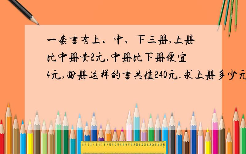 一套书有上、中、下三册,上册比中册贵2元,中册比下册便宜4元,四册这样的书共值240元.求上册多少元一本