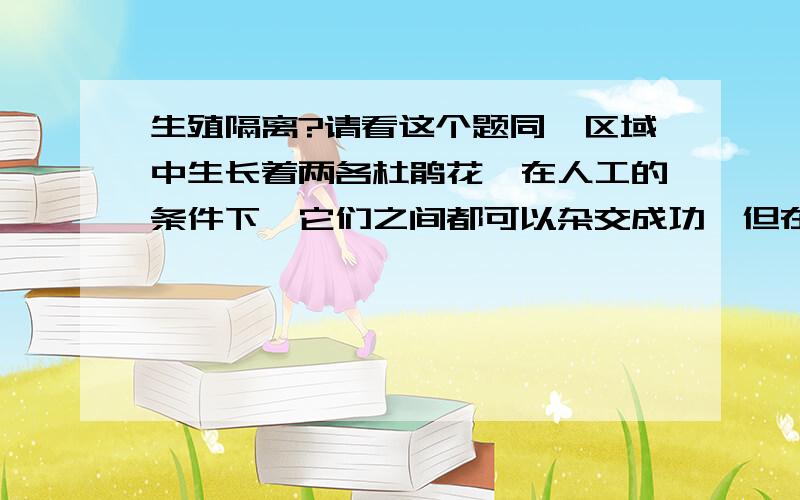 生殖隔离?请看这个题同一区域中生长着两各杜鹃花,在人工的条件下,它们之间都可以杂交成功,但在自然状态下不能杂交,因为一种杜鹃花在6月初产生花粉,另一种在6月下旬产生花粉,这种现象