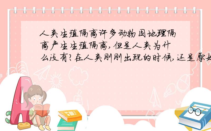 人类生殖隔离许多动物因地理隔离产生生殖隔离,但是人类为什么没有?在人类刚刚出现的时候,还是原始部落,整个地球也就几个,可是当时科学水平不发达,而且相距又那么远,为什么不会产生生