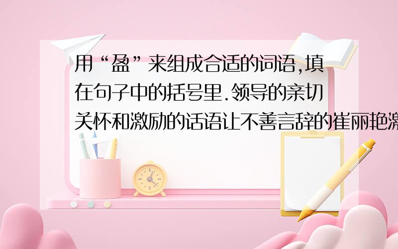 用“盈”来组成合适的词语,填在句子中的括号里.领导的亲切关怀和激励的话语让不善言辞的崔丽艳激动得（ ）.