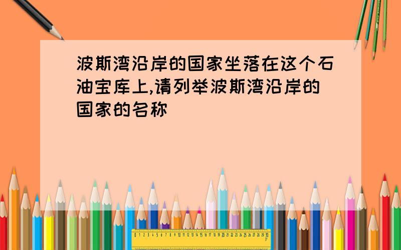 波斯湾沿岸的国家坐落在这个石油宝库上,请列举波斯湾沿岸的国家的名称