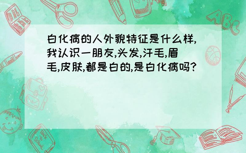 白化病的人外貌特征是什么样,我认识一朋友,头发,汗毛,眉毛,皮肤,都是白的,是白化病吗?