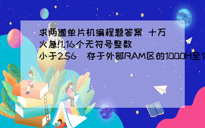 求两道单片机编程题答案 十万火急!1.16个无符号整数（小于256）存于外部RAM区的1000H至100FH单元中,试编程找出其中的最大值并存入内部RAM的20H单元.2.编程实现：把内部RAM中起始地址为DATA 1的