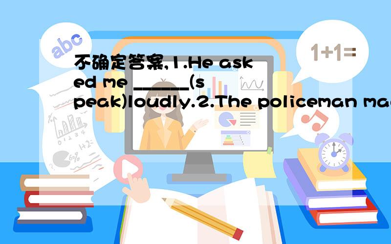 不确定答案,1.He asked me ______(speak)loudly.2.The policeman made him _______(stand)in the rain for half an hour.3.Why not _______(come)a little earlier?4.My job is________(feed) the animals.5.They prefer__________(stay)at home6.My mother _____a