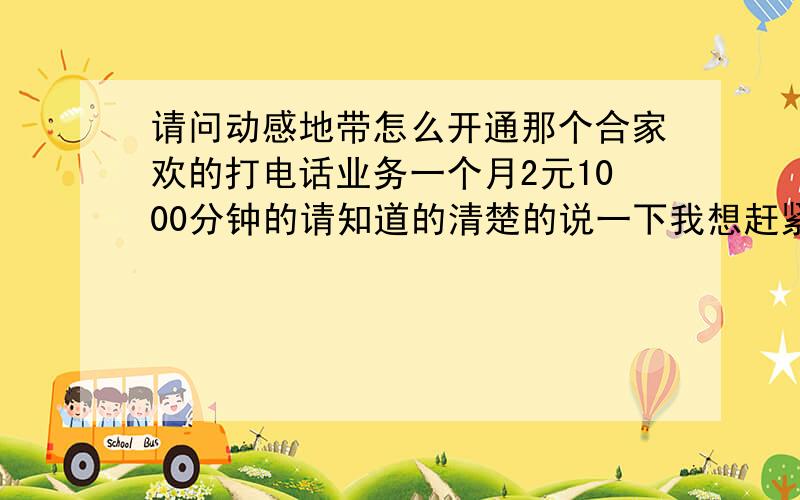 请问动感地带怎么开通那个合家欢的打电话业务一个月2元1000分钟的请知道的清楚的说一下我想赶紧办所以很着急麻烦了谢谢