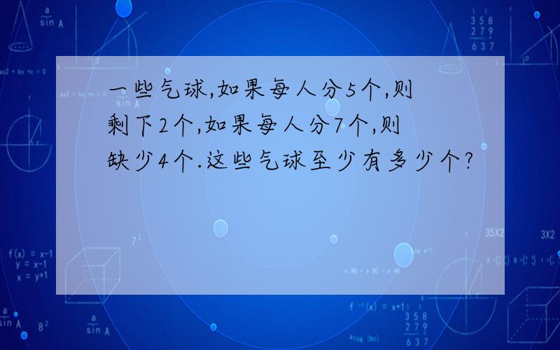 一些气球,如果每人分5个,则剩下2个,如果每人分7个,则缺少4个.这些气球至少有多少个?