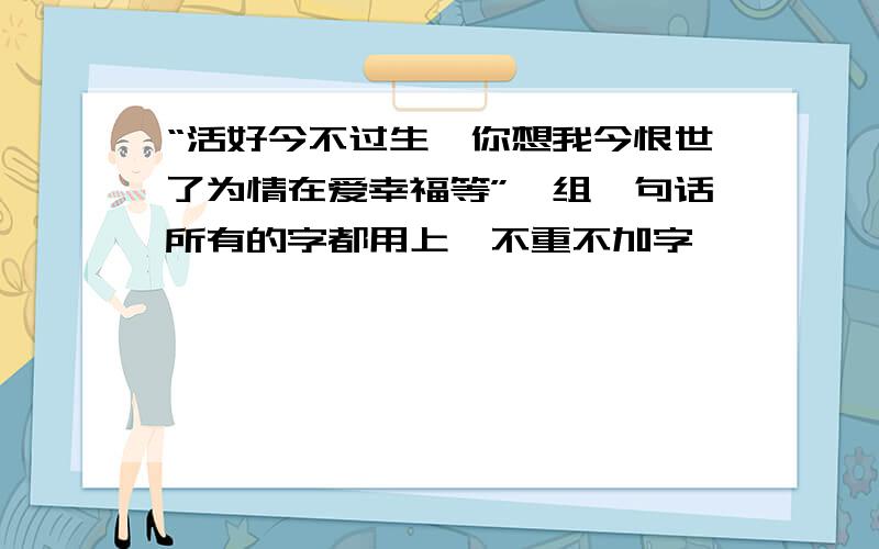 “活好今不过生一你想我今恨世了为情在爱幸福等”,组一句话所有的字都用上,不重不加字