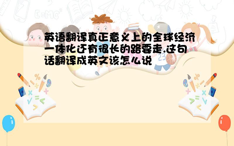 英语翻译真正意义上的全球经济一体化还有很长的路要走.这句话翻译成英文该怎么说