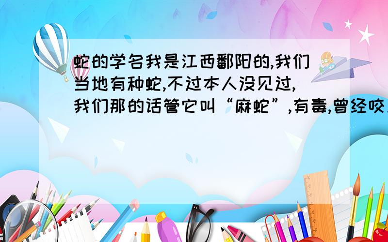 蛇的学名我是江西鄱阳的,我们当地有种蛇,不过本人没见过,我们那的话管它叫“麻蛇”,有毒,曾经咬人时,被咬人因处理不到位,约一周毙命,听说是蛇毒攻心,另外,被咬人是在夏天的晚上踩到了