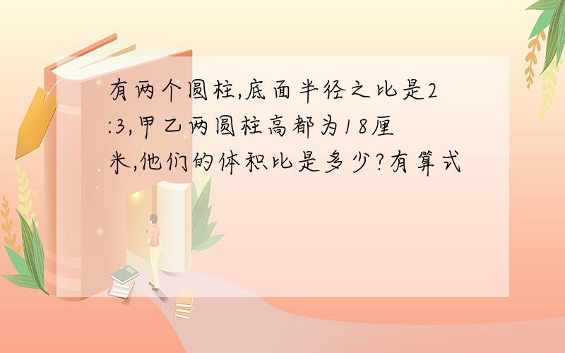 有两个圆柱,底面半径之比是2:3,甲乙两圆柱高都为18厘米,他们的体积比是多少?有算式