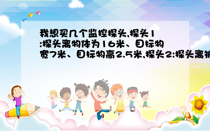 我想买几个监控探头,探头1 :探头离物体为16米、目标物宽7米、目标物高2.5米,探头2:探头离被拍物8米、目标物宽4米, 探头3:探头离被拍物8米、目标物宽7米,请问要用几mm的探头