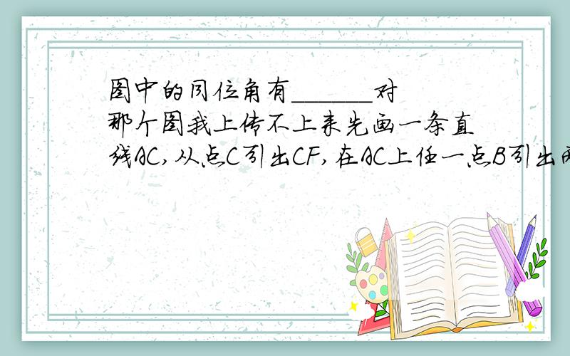 图中的同位角有______对那个图我上传不上来先画一条直线AC,从点C引出CF,在AC上任一点B引出两条直线BE,BD,都与CF同向