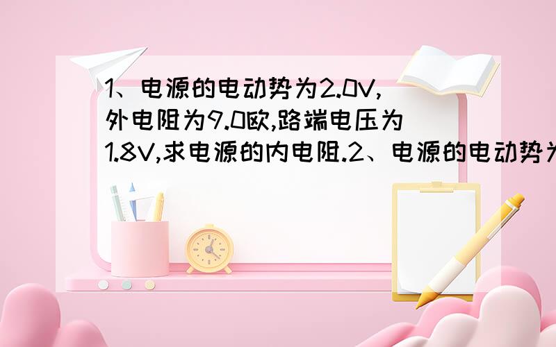 1、电源的电动势为2.0V,外电阻为9.0欧,路端电压为1.8V,求电源的内电阻.2、电源的电动势为4.5V,内阻为0.5欧,外电路的电阻为4.0欧,路端电压是多大?如果在外电路上并联一个6.0欧的电阻,路端电压