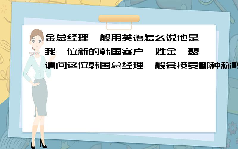 金总经理一般用英语怎么说他是我一位新的韩国客户,姓金,想请问这位韩国总经理一般会接受哪种称呼?我们是初次见面，并且是有求于他，用MR KIM不太好吧