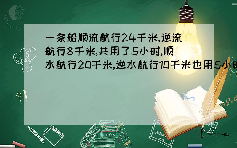 一条船顺流航行24千米,逆流航行8千米,共用了5小时,顺水航行20千米,逆水航行10千米也用5小时,求船的速度.