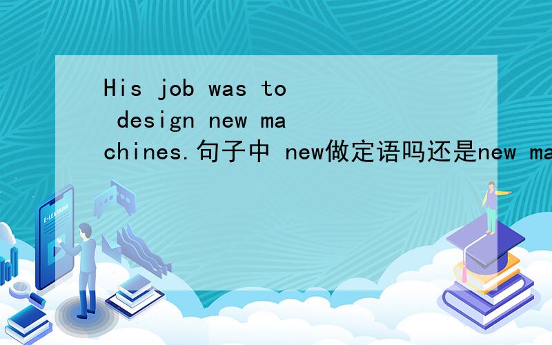 His job was to design new machines.句子中 new做定语吗还是new machines做状语?