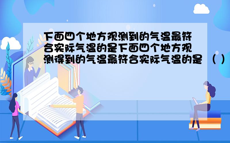 下面四个地方观测到的气温最符合实际气温的是下面四个地方观测得到的气温最符合实际气温的是 （ ） （A）教室内 （B）树阴下 （C）操场上 （D）屋顶上