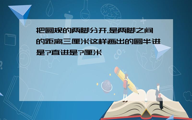 把圆规的两脚分开.是两脚之间的距离三厘米这样画出的圆半进是?直进是?厘米