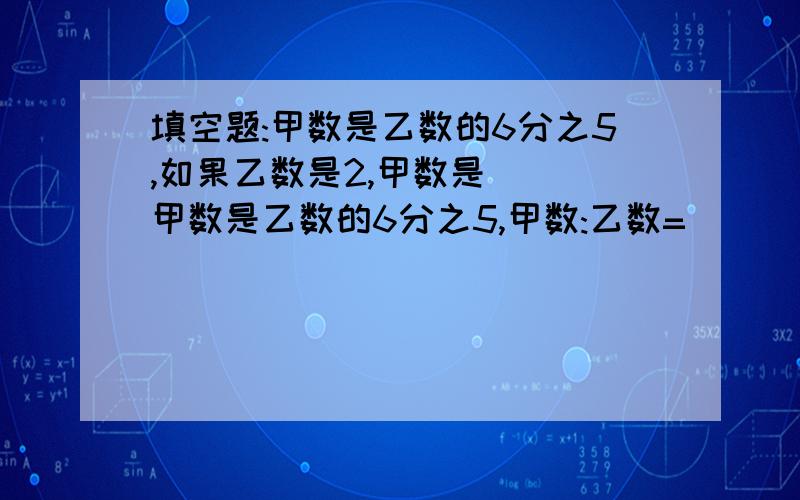 填空题:甲数是乙数的6分之5,如果乙数是2,甲数是() 甲数是乙数的6分之5,甲数:乙数=()