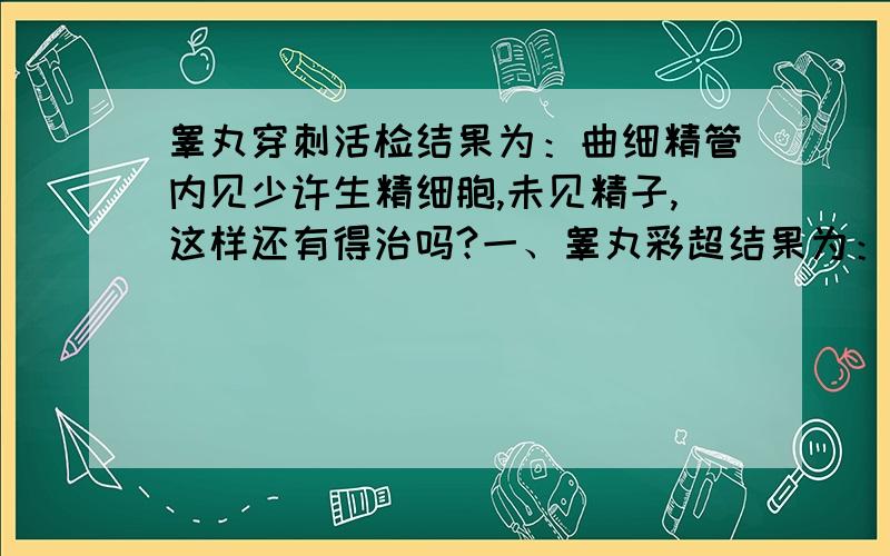 睾丸穿刺活检结果为：曲细精管内见少许生精细胞,未见精子,这样还有得治吗?一、睾丸彩超结果为：1、双侧睾丸,附睾形态结构未见明显异常.2、右侧睾丸鞘膜积液（少量）.3、左侧精索静脉