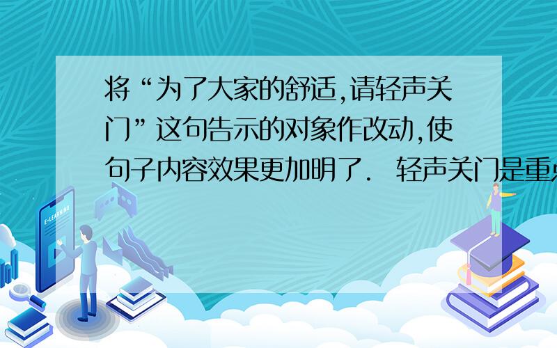 将“为了大家的舒适,请轻声关门”这句告示的对象作改动,使句子内容效果更加明了.  轻声关门是重点..应该怎么改呢..谢谢`~