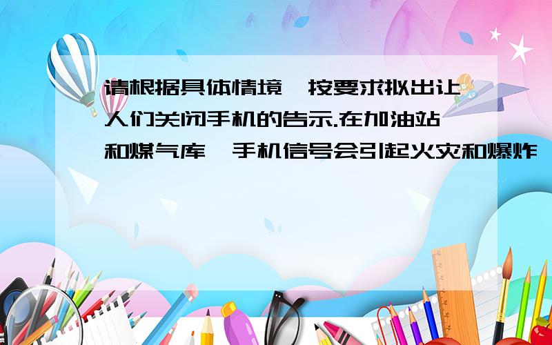 请根据具体情境,按要求拟出让人们关闭手机的告示.在加油站和煤气库,手机信号会引起火灾和爆炸,使灾难从天而降.（要求：表达既要委婉,又要有警示效果）