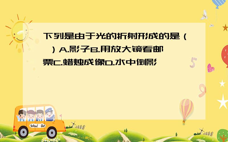 下列是由于光的折射形成的是（ ）A.影子B.用放大镜看邮票C.蜡烛成像D.水中倒影