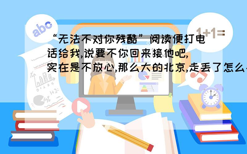 “无法不对你残酷”阅读便打电话给我,说要不你回来接他吧,实在是不放心,那么大的北京,走丢了怎么办?我想起这么多年来,一个人走过的路,很坚决地便拒绝掉了.我说有什么不放心的,一个男