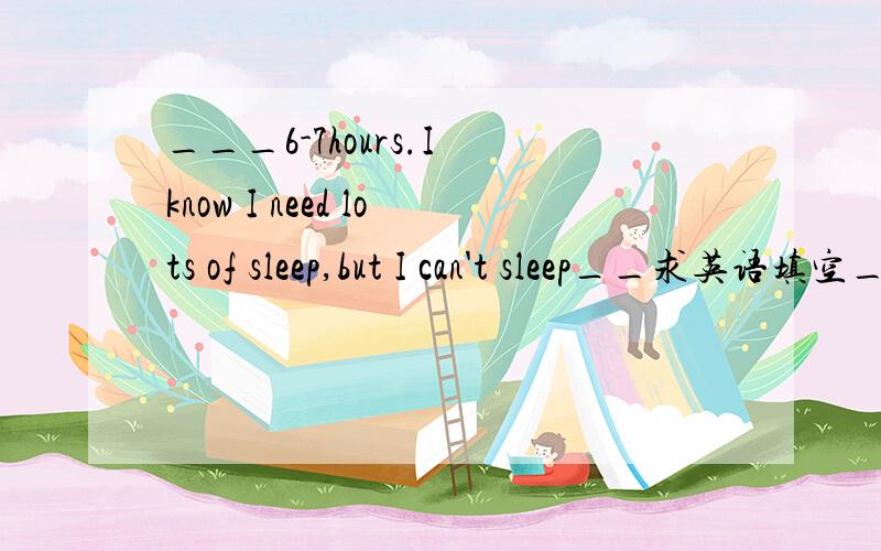 ___6-7hours.I know I need lots of sleep,but I can't sleep__求英语填空__我就是不知填什么